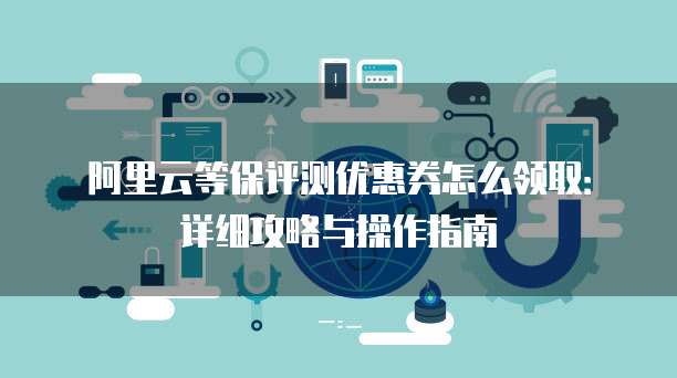 阿里云等保评测优惠券怎么领取:详细攻略与操作指南