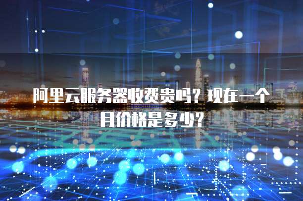 阿里云服务器收费贵吗?现在一个月价格是多少?