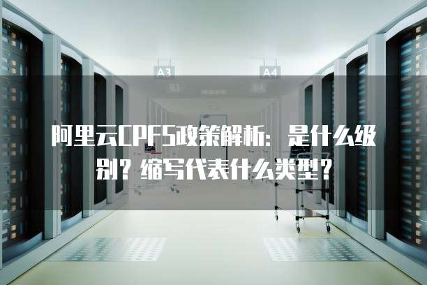 阿里云CPFS政策解析:是什么级别?缩写代表什么类型?