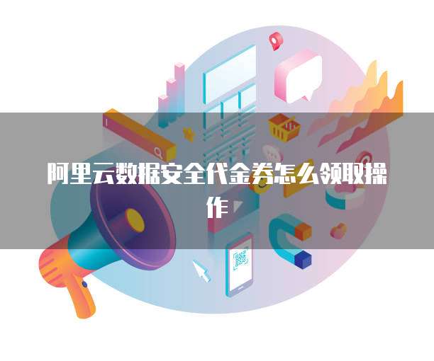 阿里云数据安全代金券怎么领取操作