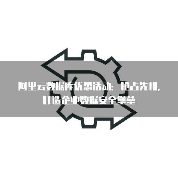 阿里云数据库优惠活动:抢占先机,打造企业数据安全堡垒