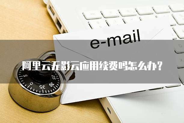 阿里云无影云应用续费吗怎么办?