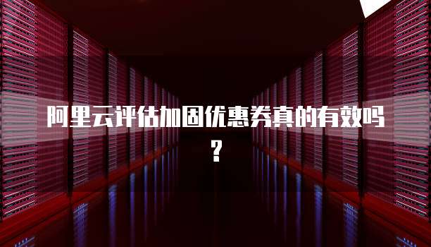 阿里云评估加固优惠券真的有效吗?