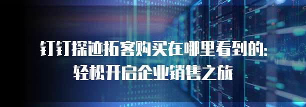 钉钉探迹拓客购买在哪里看到的:轻松开启企业销售之旅