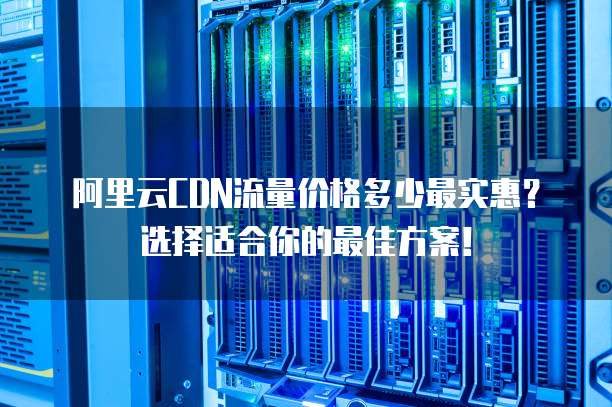阿里云CDN流量价格多少最实惠?选择适合你的最佳方案!