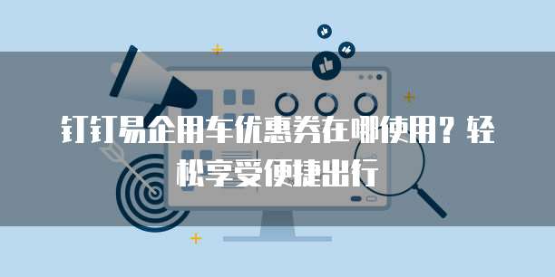 钉钉易企用车优惠券在哪使用?轻松享受便捷出行