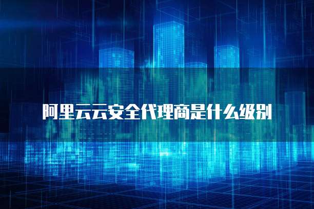 阿里云云安全代理商是什么级别