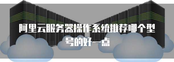 阿里云服务器操作系统推荐哪个型号的好一点