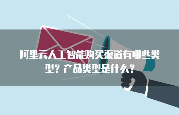 阿里云人工智能购买渠道有哪些类型?产品类型是什么?