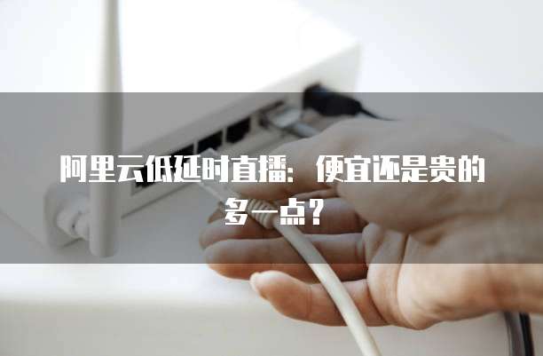 阿里云低延时直播:便宜还是贵的多一点?