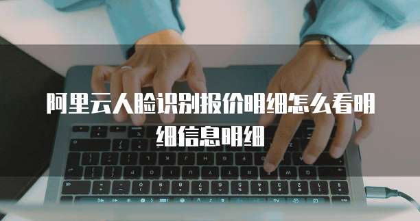 阿里云人脸识别报价明细怎么看明细信息明细