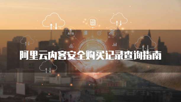 阿里云内容安全购买记录查询指南