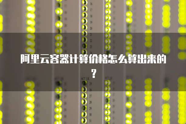 阿里云容器计算价格怎么算出来的?