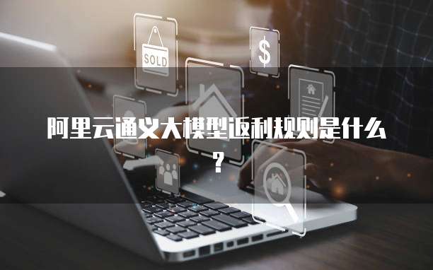 阿里云通义大模型返利规则是什么?