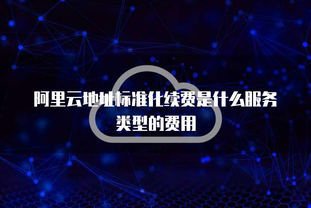 阿里云地址标准化续费是什么服务类型的费用