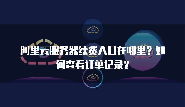 阿里云服务器续费入口在哪里?如何查看订单记录?