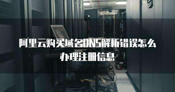 阿里云购买域名DNS解析错误怎么办理注册信息