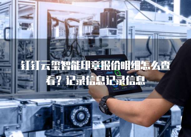 钉钉云玺智能印章报价明细怎么查看？记录信息记录信息