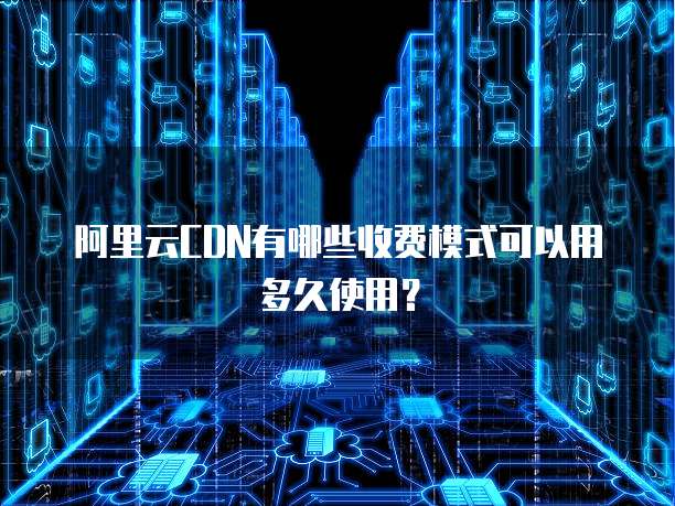 阿里云CDN有哪些收费模式可以用多久使用?