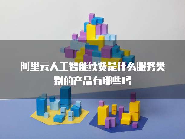阿里云人工智能续费是什么服务类别的产品有哪些吗