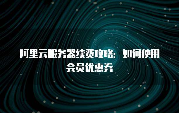 阿里云服务器续费攻略:如何使用会员优惠券