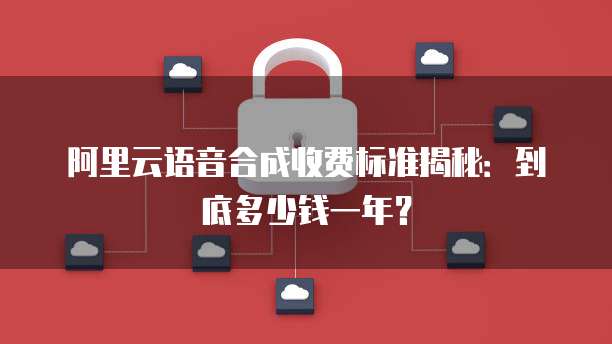 阿里云语音合成收费标准揭秘：到底多少钱一年？