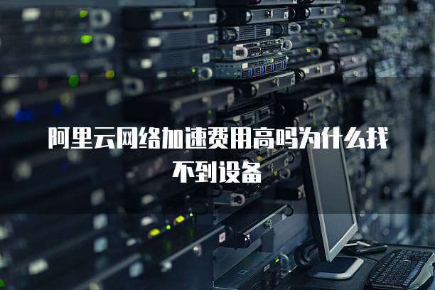 阿里云网络加速费用高吗为什么找不到设备