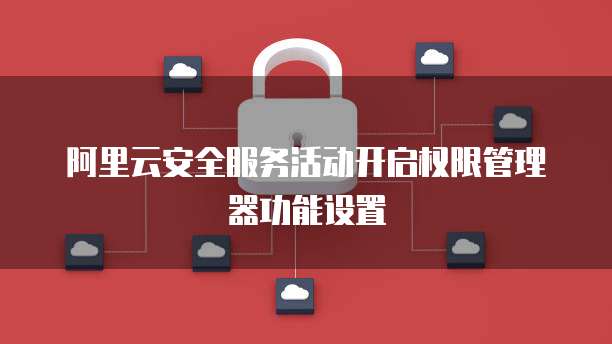 阿里云安全服务活动开启权限管理器功能设置