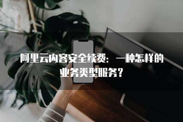 阿里云内容安全续费:一种怎样的业务类型服务?