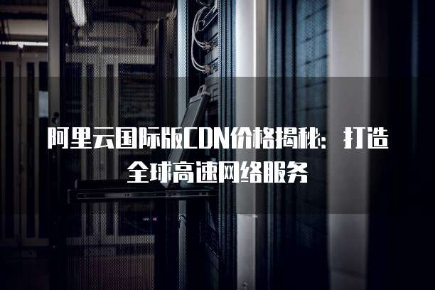 阿里云国际版CDN价格揭秘:打造全球高速网络服务