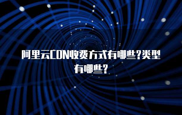 阿里云CDN收费方式有哪些?类型有哪些?