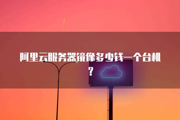 阿里云服务器镜像多少钱一个台机?