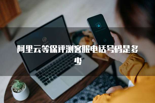 阿里云等保评测客服电话号码是多少