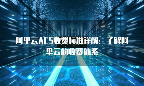 阿里云ACS收费标准详解：了解阿里云的收费体系