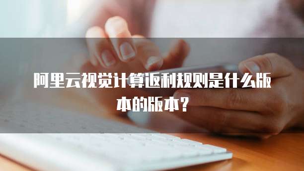 阿里云视觉计算返利规则是什么版本的版本?