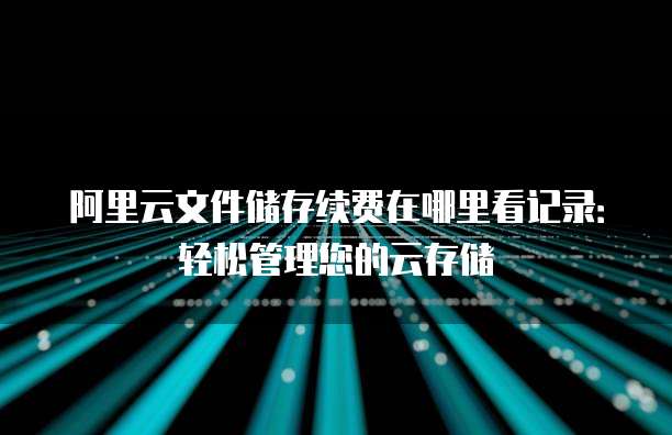 阿里云文件储存续费在哪里看记录:轻松管理您的云存储