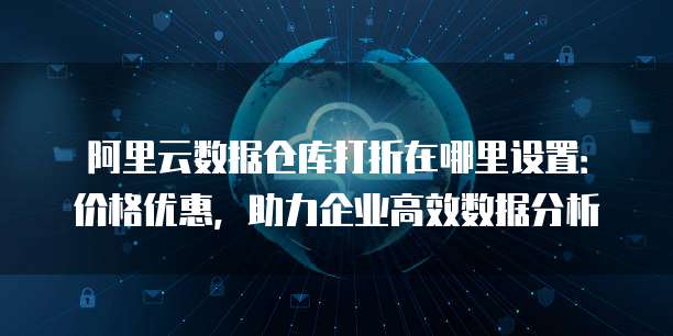 阿里云数据仓库打折在哪里设置:价格优惠,助力企业高效数据分析