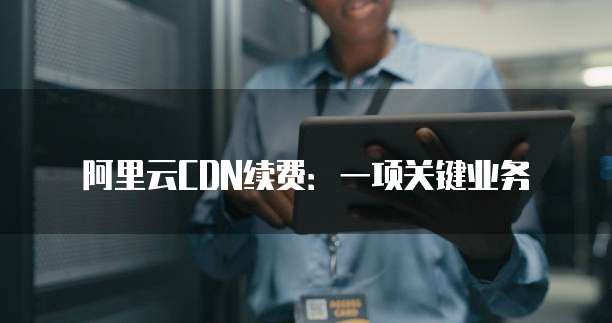 阿里云CDN续费：一项关键业务