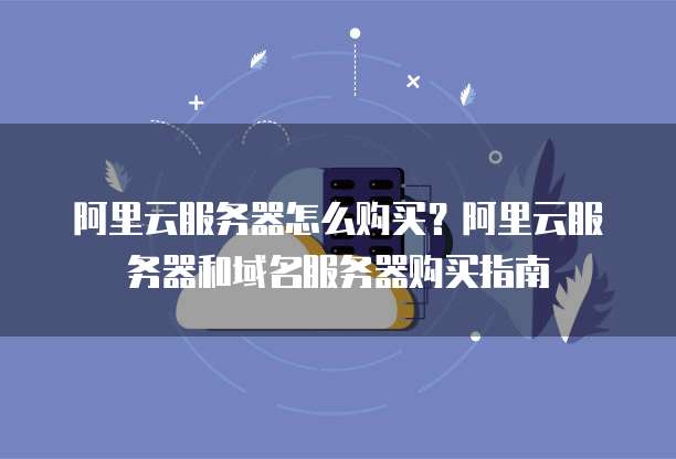 阿里云服务器怎么购买?阿里云服务器和域名服务器购买指南