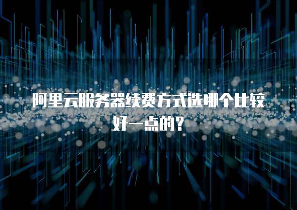 阿里云服务器续费方式选哪个比较好一点的?
