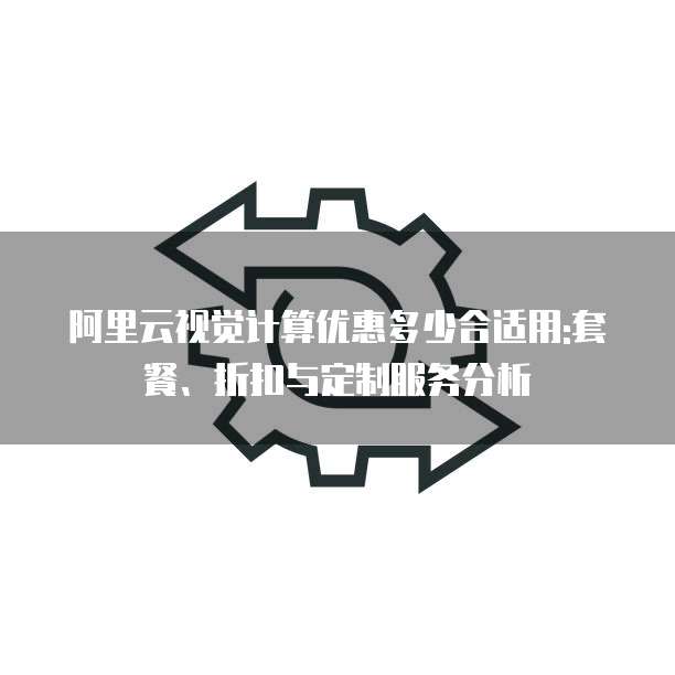 阿里云视觉计算优惠多少合适用:套餐、折扣与定制服务分析