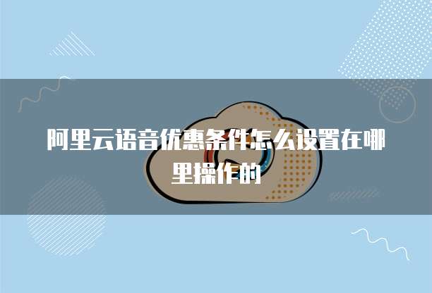 阿里云语音优惠条件怎么设置在哪里操作的