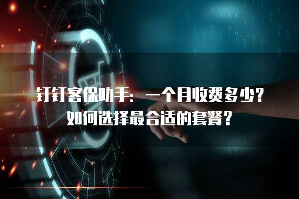 钉钉客保助手:一个月收费多少?如何选择最合适的套餐?