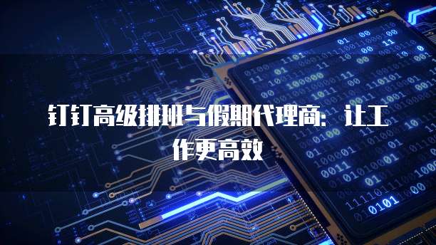 钉钉高级排班与假期代理商:让工作更高效