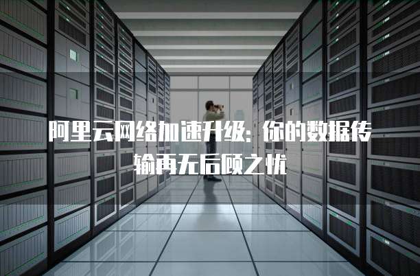 阿里云网络加速升级: 你的数据传输再无后顾之忧