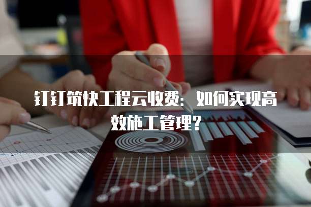 钉钉筑快工程云收费:如何实现高效施工管理?