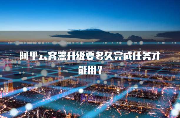 阿里云容器升级要多久完成任务才能用?
