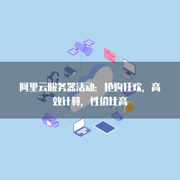 阿里云服务器活动:抢购狂欢,高效计算,性价比高