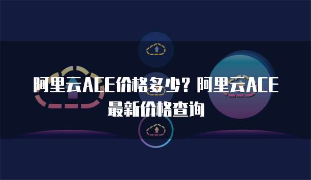 阿里云ACE价格多少?阿里云ACE最新价格查询