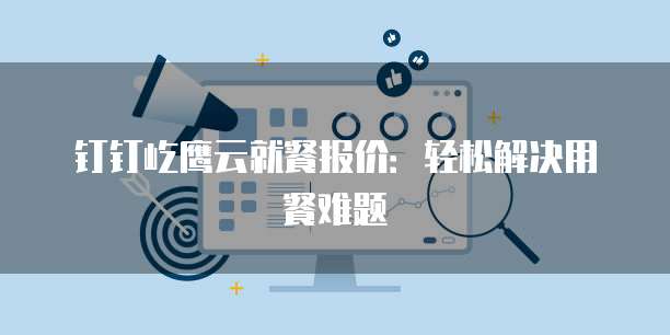 钉钉屹鹰云就餐报价：轻松解决用餐难题